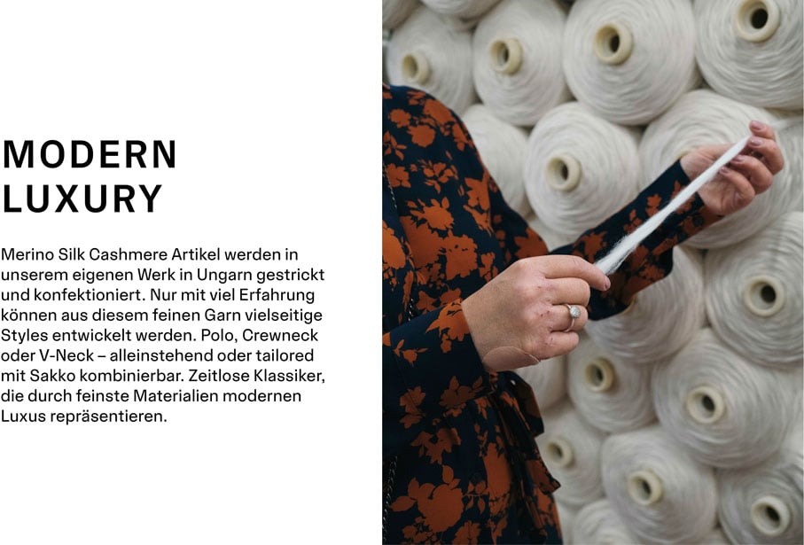 MODERN LUXURY Merino Silk Cashmere Artikel werden in unserem eigenen Werk in Ungarn gestrickt und konfektioniert. Nur mit viel Erfahrung können aus diesem feinen Garn vielseitige Styles entwickelt werden. Polo, Crewneck oder V-Neck – alleinstehend oder tailored mit Sakko kombinierbar. Zeitlose Klassiker, die durch feinste Materialien modernen Luxus repräsentieren.