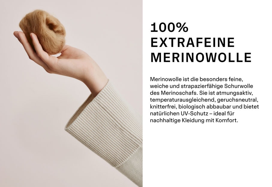 MERINO CLASSICS ALL-ROUNDER QUALITY 100% EXTRAFEINE MERINOWOLLE. Merinowolle ist die besonders feine, weiche und strapazierfähige Schurwolle des Merinoschafs. Sie ist atmungsaktiv, temperaturausgleichend, geruchsneutral, knitterfrei, biologisch abbaubar und bietet natürlichen UV-Schutz – ideal für nachhaltige Kleidung mit Komfort.