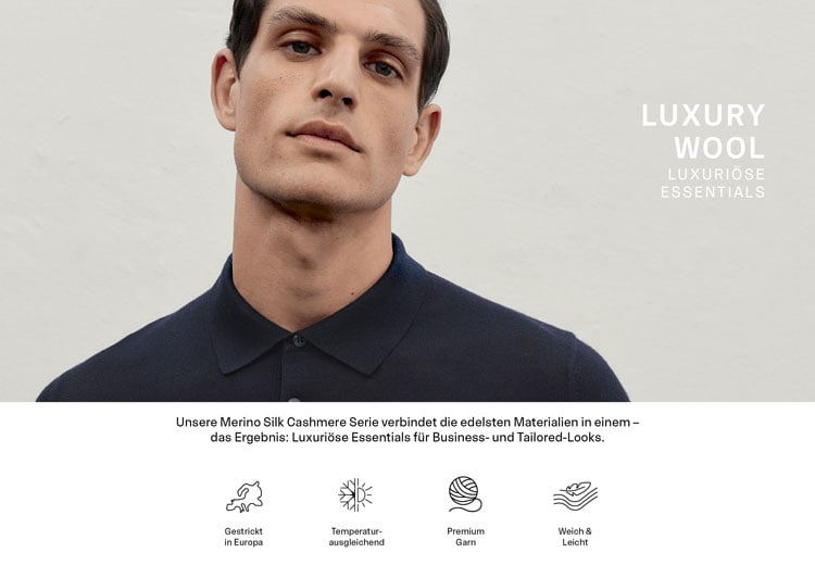 LUXURY WOOL LUXURIÖSE ESSENTIALS. Unsere Merino Silk Cashmere Serie verbindet die edelsten Materialien in einem – das Ergebnis: Luxuriöse Essentials für Business- und Tailored-Looks. Icons: Gestrickt in Europa. Temperaturausgleichend. Premium Garn. Weich & Leicht.