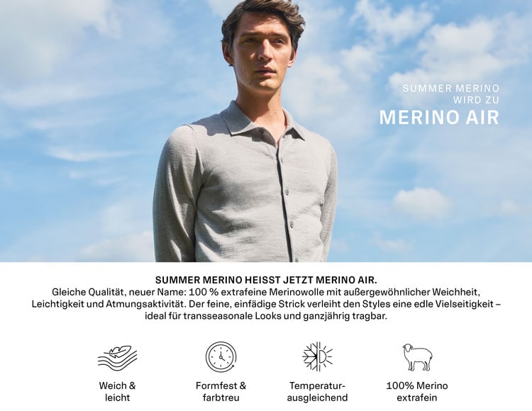 Summer Merino wird zu Merino Air. Summer Merino heißt jetzt Merino Air. Unser Merino Air besteht aus 100 % extrafeiner Merinowolle und überzeugt mit außergewöhnlicher Weichheit, Leichtigkeit und Atmungsaktivität. Der feine, einfädige Strick verleiht den Styles eine edle, vielseitige Note, ideal für transseasonale Looks – tragbar das ganze Jahr über.