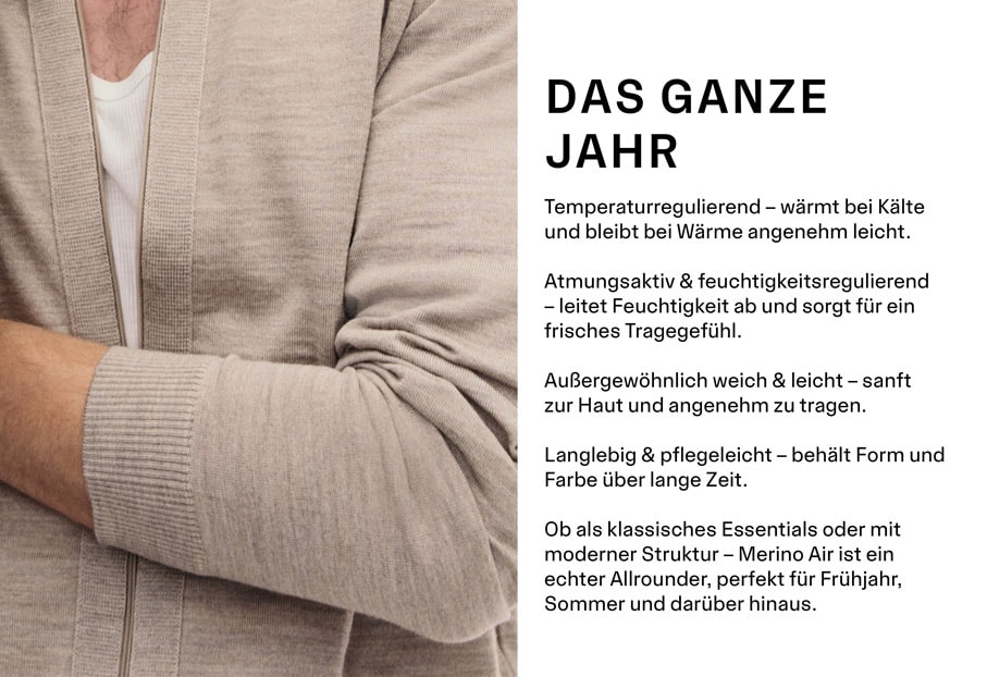 DAS GANZE JAHR. Temperaturregulierend – wärmt bei Kälte und bleibt bei Wärme angenehm leicht. Atmungsaktiv & feuchtigkeitsregulierend – leitet Feuchtigkeit ab und sorgt für ein frisches Tragegefühl. Außergewöhnlich weich & leicht – sanft zur Haut und angenehm zu tragen. Langlebig & pflegeleicht – behält Form und Farbe über lange Zeit. Ob als klassisches Essentials oder mit moderner Struktur – Merino Air ist ein echter Allrounder, perfekt für Frühjahr, Sommer und darüber hinaus.