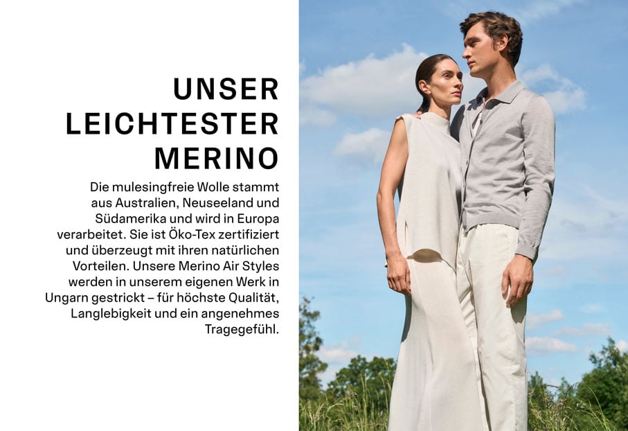 UNSER LEICHTESTER MERINO. Die mulesingfreie Wolle stammt aus Australien, Neuseeland und Südamerika und wird in Europa verarbeitet. Sie ist Öko-Tex zertifiziert und überzeugt mit ihren natürlichen Vorteilen. Unsere Merino Air Styles werden in unserem eigenen Werk in Ungarn gestrickt – für höchste Qualität, Langlebigkeit und ein angenehmes Tragegefühl.