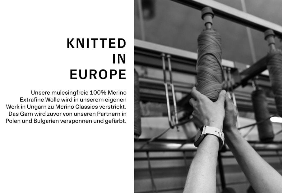 Merino Classics KNITTED IN EUROPE. Unsere mulesingfreie 100% Merino Extrafine Wolle wird in unserem eigenen Werk in Ungarn zu Merino Classics gestrickt. Das Garn wird zuvor von unseren Partnern in Polen und Bulgarien versponnen und gefärbt.