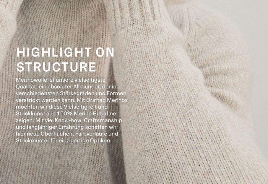 HIGHLIGHT ON STRUCTURE. Merinowolle ist unsere vielseitigste Qualität: ein absoluter Allrounder, der in verschiedensten Stärkegraden und Formen verstrickt werden kann. Mit Crafted Merinos möchten wir diese Vielseitigkeit und Strickkunst aus 100% Merino Extrafine zeigen. Mit viel Know-how, Craftsmanship und langähriger Erfahrung schaffen wir hier neue Oberflächen, Farbverläufe und Strickmuster für einzigartige Optiken.
