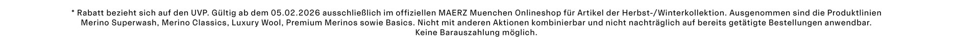 *Rabatt bezieht sich auf den UVP. Gültig ab dem 05.02.2026 ausschließlich im offiziellen MAERZ Muenchen Onlineshop für Artikel der Herbst-/Winterkollektion. Ausgenommen sind die Produktlinien Merino Superwash, Merino Classics, Luxury Wool, Premium Merinos sowie Basics. Nicht mit anderen Aktionen kombinierbar und nicht nachträglich auf bereits getätigte Bestellungen anwendbar. Keine Barauszahlung möglich.