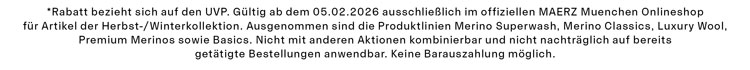 *Rabatt bezieht sich auf den UVP. Gültig ab dem 05.02.2026 ausschließlich im offiziellen MAERZ Muenchen Onlineshop für Artikel der Herbst-/Winterkollektion. Ausgenommen sind die Produktlinien Merino Superwash, Merino Classics, Luxury Wool, Premium Merinos sowie Basics. Nicht mit anderen Aktionen kombinierbar und nicht nachträglich auf bereits getätigte Bestellungen anwendbar. Keine Barauszahlung möglich.