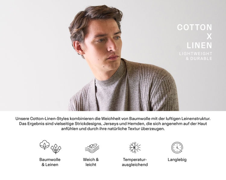 Cotton x Linen. Unsere Cotton-Linen-Styles kombinieren die Weichheit von Baumwolle mit der luftigen Leinenstruktur. Das Ergebnis sind vielseitige Strickdesigns, Jerseys und Hemden, die sich angenehm auf der Haut anfühlen und durch ihre natürliche Textur überzeugen. Gefertigt in Europa, verbinden sie zeitlose Ästhetik mit funktionalen Eigenschaften.