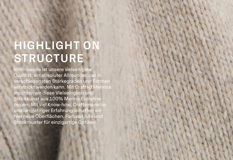 HIGHLIGHT ON STRUCTURE. Merinowolle ist unsere vielseitigste Qualität: ein absoluter Allrounder, der in verschiedensten Stärkegraden und Formen verstrickt werden kann. Mit Crafted Merinos möchten wir diese Vielseitigkeit und Strickkunst aus 100% Merino Extrafine zeigen. Mit viel Know-how, Craftsmanship und langähriger Erfahrung schaffen wir hier neue Oberflächen, Farbverläufe und Strickmuster für einzigartige Optiken.