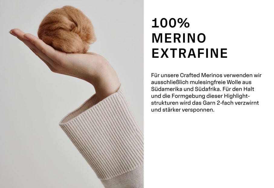 100% MERINO EXTRAFINE. Für unsere Crafted Merinos verwenden wir ausschließlich mulesingfreie Wolle aus Südamerika und Südafrika. Für den Halt und die Formgebung dieser Highlightstrukturen wird das Garn 2-fach verzwirnt und stärker versponnen.