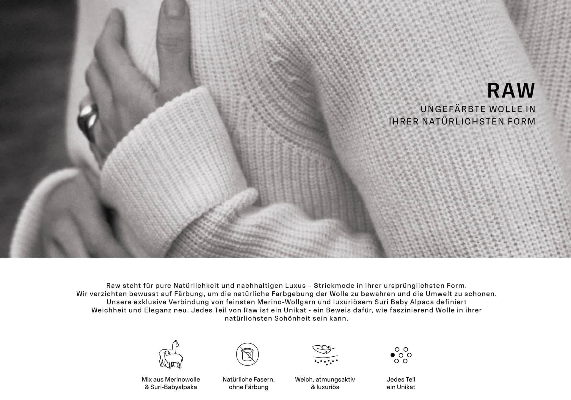 RAW UNGEFÄRBTE WOLLE IN IHRER NATÜRLICHSTEN FORM. Raw steht für pure Natürlichkeit und nachhaltigen Luxus – Strickmode in ihrer ursprünglichsten Form. Wir verzichten bewusst auf Färbung, um die natürliche Farbgebung der Wolle zu bewahren und die Umwelt zu schonen. Unsere exklusive Verbindung von feinsten Merino-Wollgarn und luxuriösem Suri Baby Alpaca definiert Weichheit und Eleganz neu. Jedes Teil von Raw ist ein Unikat - ein Beweis dafür, wie faszinierend Wolle in ihrer natürlichsten Schönheit sein kann.