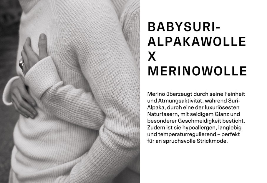 BABYSURIALPAKAWOLLE X MERINOWOLLE. Merino überzeugt durch seine Feinheit und Atmungsaktivität, während Suri-Alpaka, durch eine der luxuriösesten Naturfasern, mit seidigem Glanz und besonderer Geschmeidigkeit besticht. Zudem ist sie hypoallergen, langlebig und temperaturregulierend – perfekt für an spruchsvolle Strickmode.