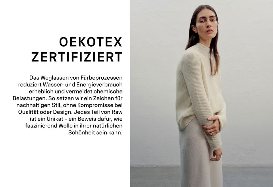 OEKOTEX ZERTIFIZIERT. Das Weglassen von Färbeprozessen reduziert Wasser- und Energieverbrauch erheblich und vermeidet chemische Belastungen. So setzen wir ein Zeichen für nachhaltigen Stil, ohne Kompromisse bei Qualität oder Design. Jedes Teil von Raw ist ein Unikat – ein Beweis dafür, wie faszinierend Wolle in ihrer natürlichen Schönheit sein kann.