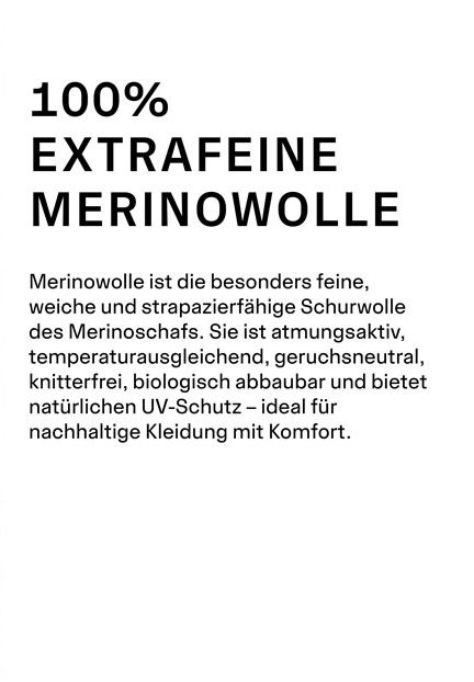 100% EXTRAFEINE MERINOWOLLE. Merinowolle ist die besonders feine, weiche und strapazierfähige Schurwolle des Merinoschafs. Sie ist atmungsaktiv, temperaturausgleichend, geruchsneutral, knitterfrei, biologisch abbaubar und bietet natürlichen UV-Schutz – ideal für nachhaltige Kleidung mit Komfort.