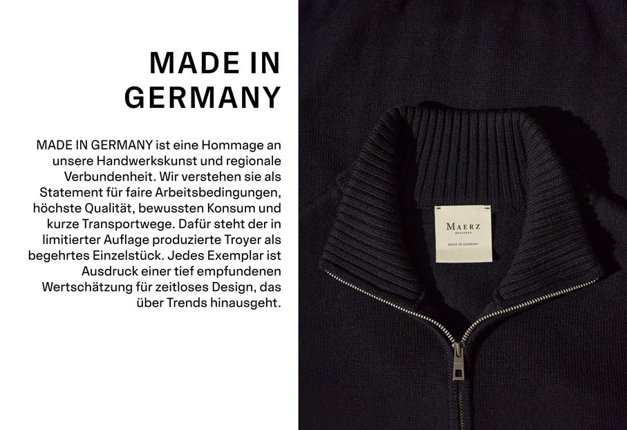 MADE IN GERMANY. MADE IN GERMANY ist eine Hommage an unsere Handwerkskunst und regionale Verbundenheit. Wir verstehen sie als Statement für faire Arbeitsbedingungen, höchste Qualität, bewussten Konsum und kurze Transportwege. Dafür steht der in limitierter Auflage produzierte Troyer als begehrtes Einzelstück. Jedes Exemplar ist Ausdruck einer tief empfundenen Wertschätzung für zeitloses Design, das über Trends hinausgeht.