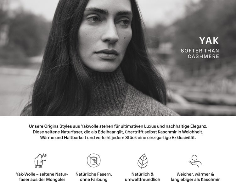 YAK. Unsere Origins Styles aus seltener Yakwolle sind weicher, wärmer und haltbarer als Kaschmir. Sie wird nur in sehr kleinen Mengen gewonnen und gilt daher als exklusiver Schatz der Natur.