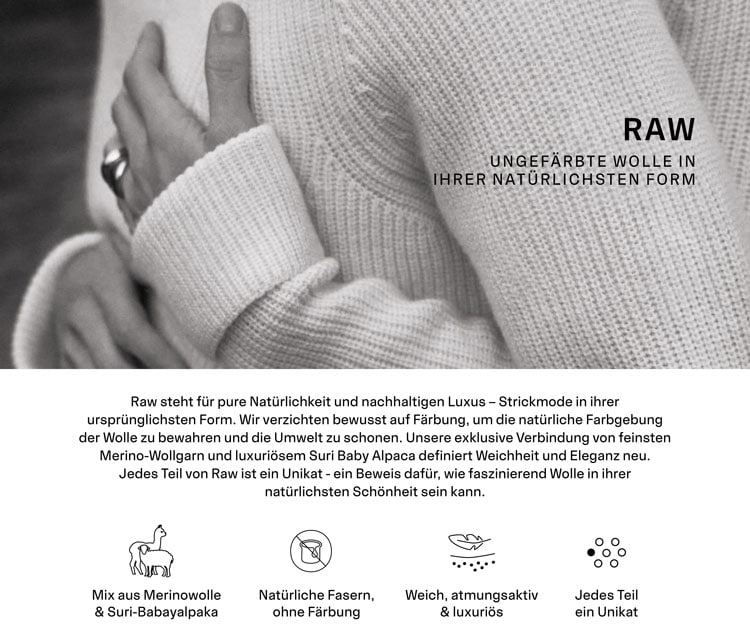 RAW UNGEFÄRBTE WOLLE IN IHRER NATÜRLICHSTEN FORM. Raw steht für pure Natürlichkeit und nachhaltigen Luxus – Strickmode in ihrer ursprünglichsten Form. Wir verzichten bewusst auf Färbung, um die natürliche Farbgebung der Wolle zu bewahren und die Umwelt zu schonen. Unsere exklusive Verbindung von feinsten Merino-Wollgarn und luxuriösem Suri Baby Alpaca definiert Weichheit und Eleganz neu. Jedes Teil von Raw ist ein Unikat - ein Beweis dafür, wie faszinierend Wolle in ihrer natürlichsten Schönheit sein kann.