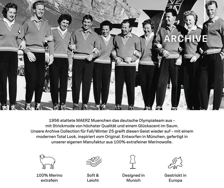 ARCHIVE GESTRICK IN DEUTSCHLAND. 1956 stattete MAERZ Muenchen das deutsche Olympiateam aus – mit Strickmode von höchster Qualität und einem Glückscent im Saum. Unsere Archive Collection für Fall/Winter 25 greift diesen Geist wieder auf – mit einem modernen Total Look, inspiriert vom Original. Entworfen in München, gefertigt in unserer eigenen Manufaktur aus 100% extrafeiner Merinowolle.