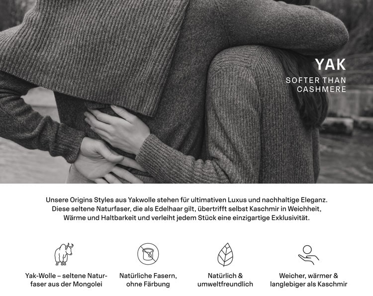 YAK. Unsere Origins Styles aus seltener Yakwolle sind weicher, wärmer und haltbarer als Kaschmir. Sie wird nur in sehr kleinen Mengen gewonnen und gilt daher als exklusiver Schatz der Natur.