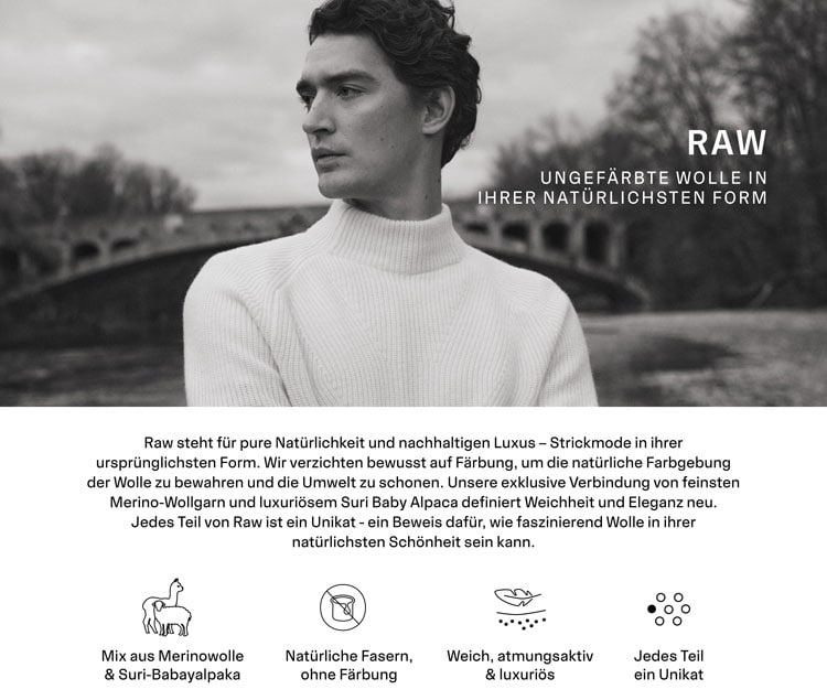 RAW UNGEFÄRBTE WOLLE IN IHRER NATÜRLICHSTEN FORM. Raw steht für pure Natürlichkeit und nachhaltigen Luxus – Strickmode in ihrer ursprünglichsten Form. Wir verzichten bewusst auf Färbung, um die natürliche Farbgebung der Wolle zu bewahren und die Umwelt zu schonen. Unsere exklusive Verbindung von feinsten Merino-Wollgarn und luxuriösem Suri Baby Alpaca definiert Weichheit und Eleganz neu. Jedes Teil von Raw ist ein Unikat - ein Beweis dafür, wie faszinierend Wolle in ihrer natürlichsten Schönheit sein kann.