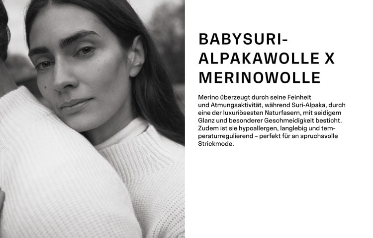 BABYSURIALPAKAWOLLE X MERINOWOLLE. Merino überzeugt durch seine Feinheit und Atmungsaktivität, während Suri-Alpaka, durch eine der luxuriösesten Naturfasern, mit seidigem Glanz und besonderer Geschmeidigkeit besticht. Zudem ist sie hypoallergen, langlebig und temperaturregulierend – perfekt für an spruchsvolle Strickmode.