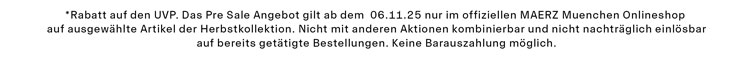 Pre Sale -20% *Rabatt auf den UVP. Das Pre Sale Angebot gilt ab dem 06.11.25 nur im offiziellen MAERZ Muenchen Onlineshop auf ausgewählte Artikel der Herbstkollektion. Nicht mit anderen Aktionen kombinierbar und nicht nachträglich einlösbar auf bereits getätigte Bestellungen. Keine Barauszahlung möglich.
