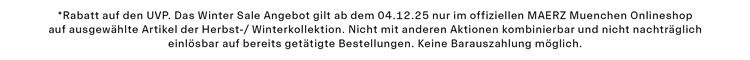 Winter Sale -30% *Rabatt auf den UVP. Das Winter Sale Angebot gilt ab dem 04.12.25 nur im offiziellen MAERZ Muenchen Onlineshop auf ausgewählte Artikel der Herbst-/ Winterkollektion. Nicht mit anderen Aktionen kombinierbar und nicht nachträglich einlösbar auf bereits getätigte Bestellungen. Keine Barauszahlung möglich.