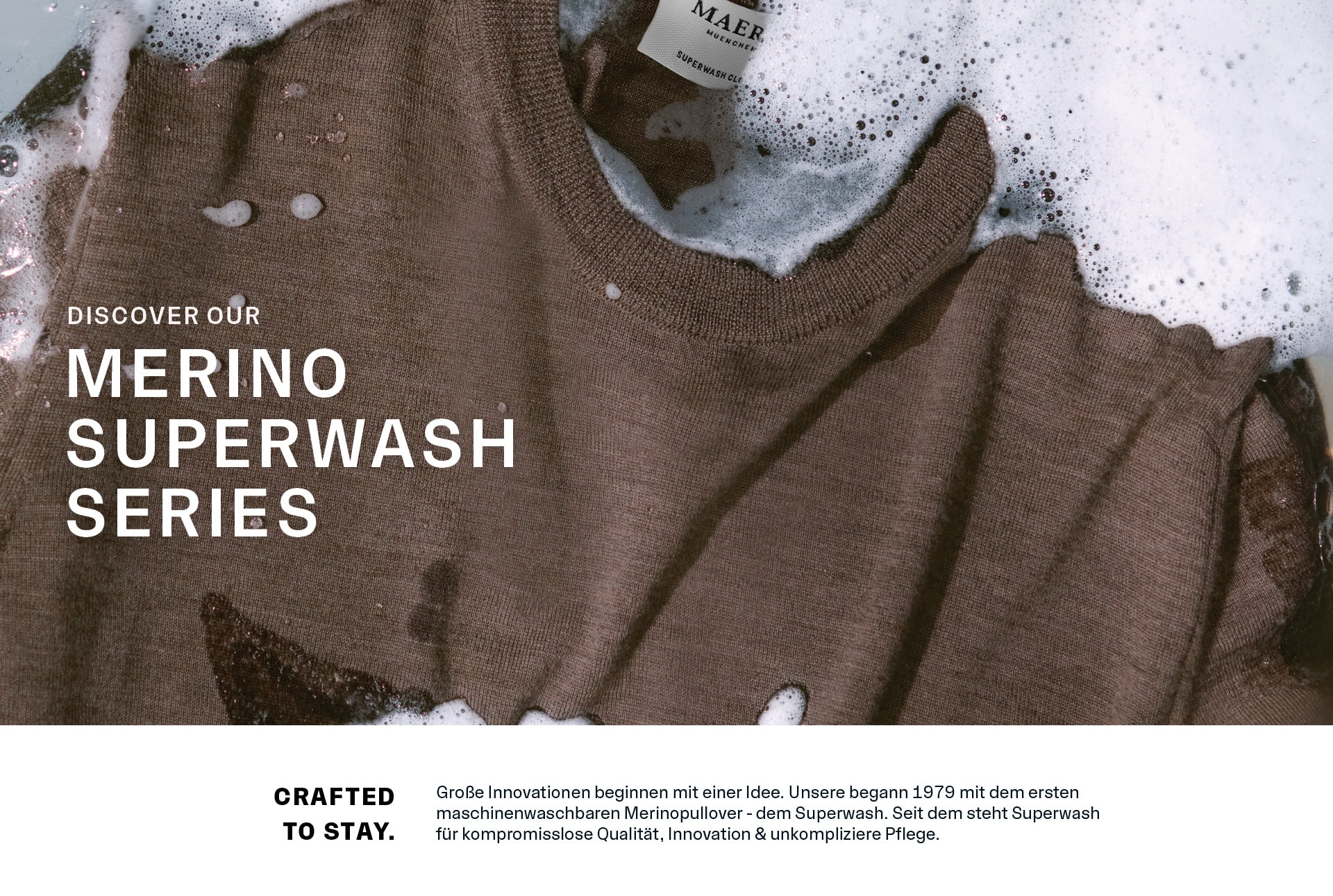 MERINO SUPERWASH SERIES MERINO SUPERWASH SERIES: Merino‑Strick im Wasser und Seifenschaum inszeniert, ergänzt durch den Einleitungstext CRAFTED TO STAY zu Innovation, Pflegeleichtigkeit und zeitloser Qualität.